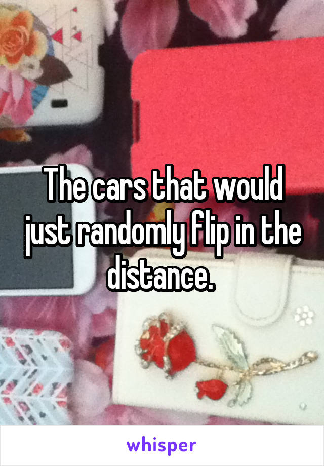 The cars that would just randomly flip in the distance. 
