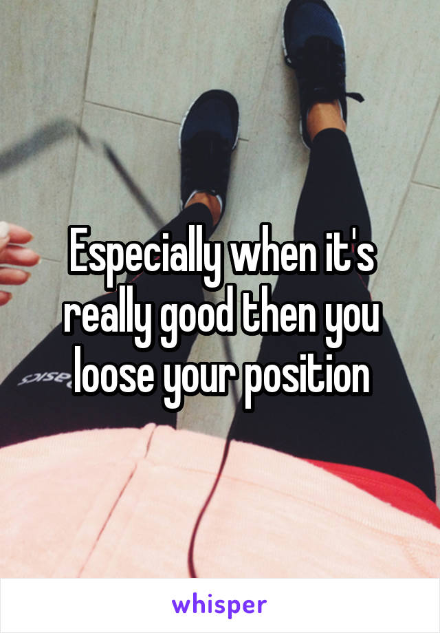 Especially when it's really good then you loose your position
