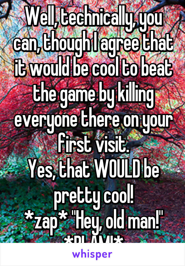 Well, technically, you can, though I agree that it would be cool to beat the game by killing everyone there on your first visit.
Yes, that WOULD be pretty cool!
*zap* "Hey, old man!" *BLAM!*