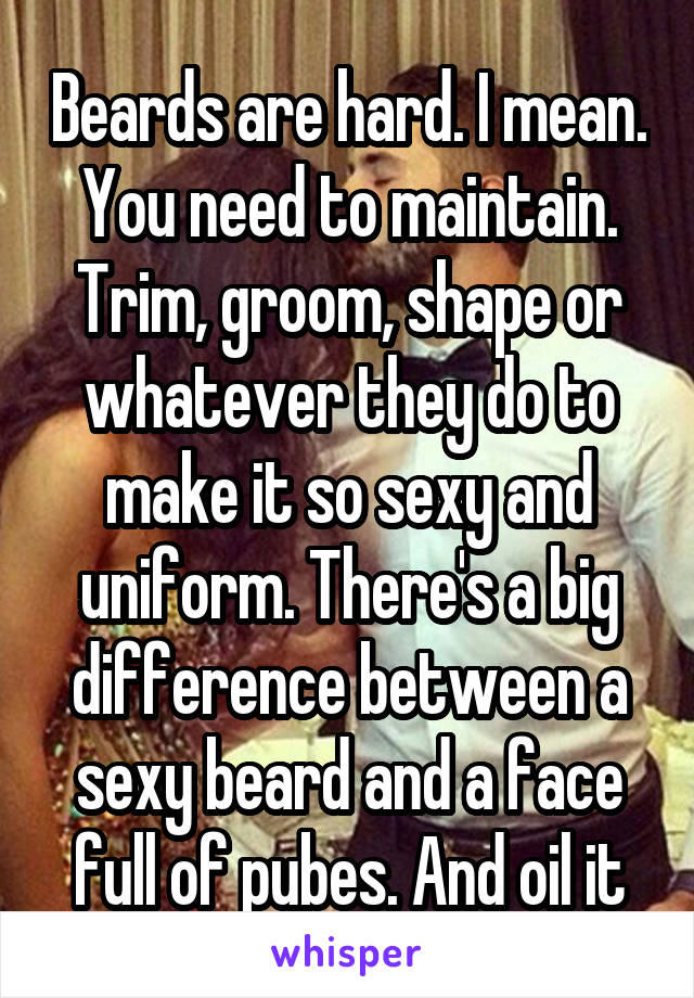Beards are hard. I mean. You need to maintain. Trim, groom, shape or whatever they do to make it so sexy and uniform. There's a big difference between a sexy beard and a face full of pubes. And oil it