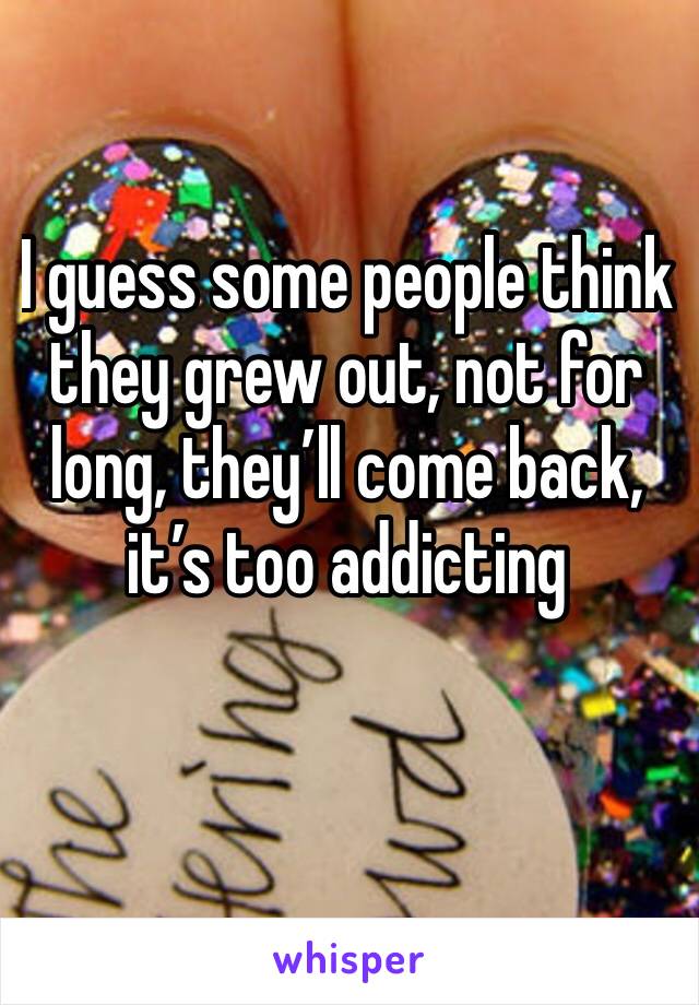 I guess some people think they grew out, not for long, they’ll come back, it’s too addicting 