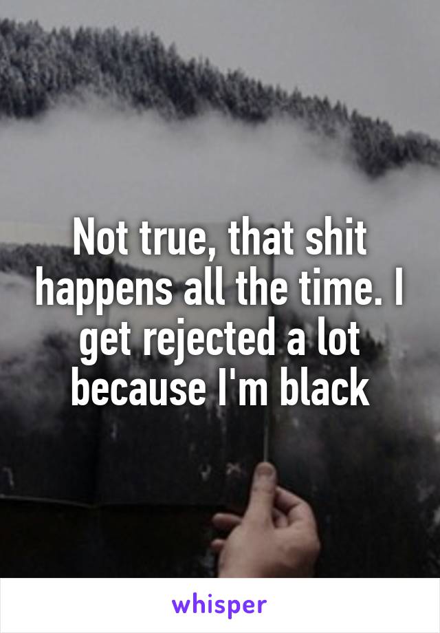 Not true, that shit happens all the time. I get rejected a lot because I'm black