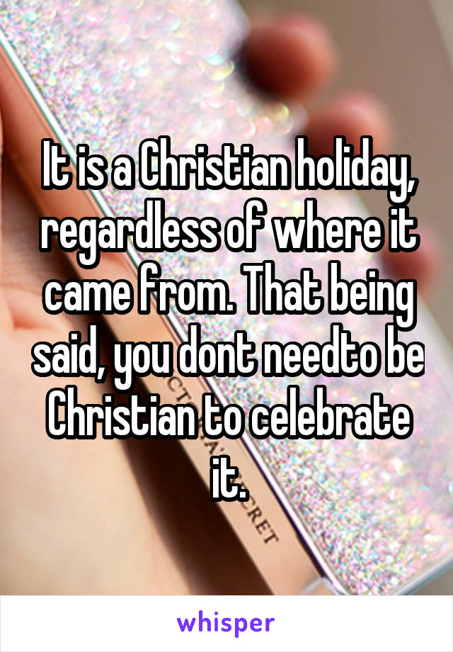 It is a Christian holiday, regardless of where it came from. That being said, you dont needto be Christian to celebrate it.
