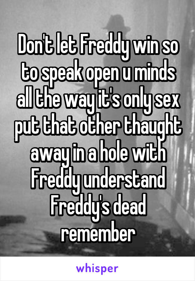 Don't let Freddy win so to speak open u minds all the way it's only sex put that other thaught away in a hole with Freddy understand Freddy's dead remember