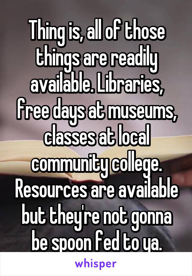 Thing is, all of those things are readily available. Libraries, free days at museums, classes at local community college. Resources are available but they're not gonna be spoon fed to ya.