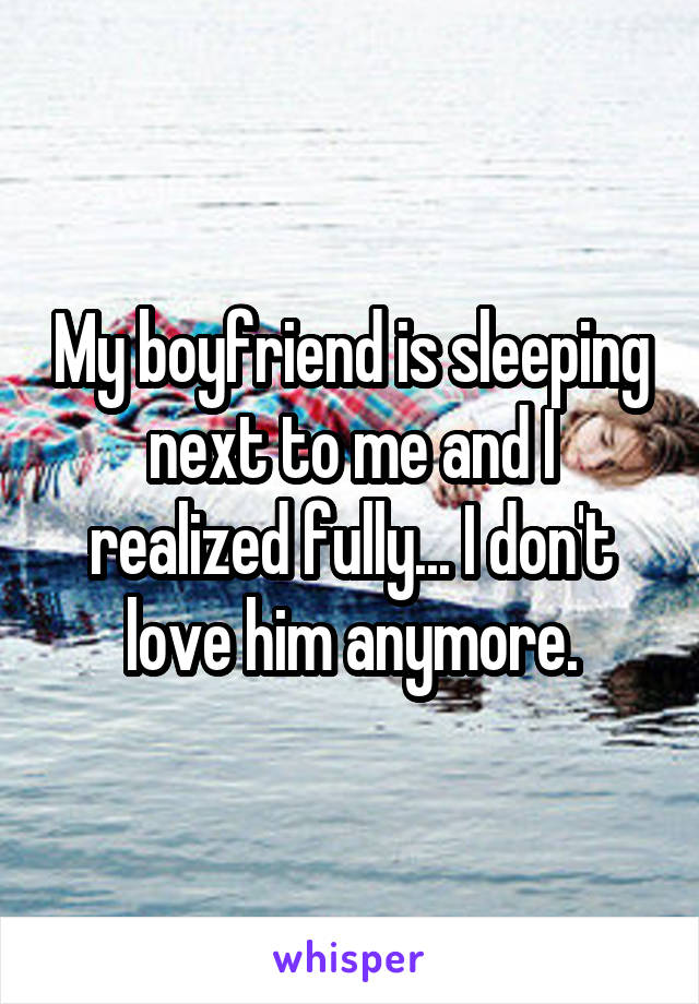 My boyfriend is sleeping next to me and I realized fully... I don't love him anymore.