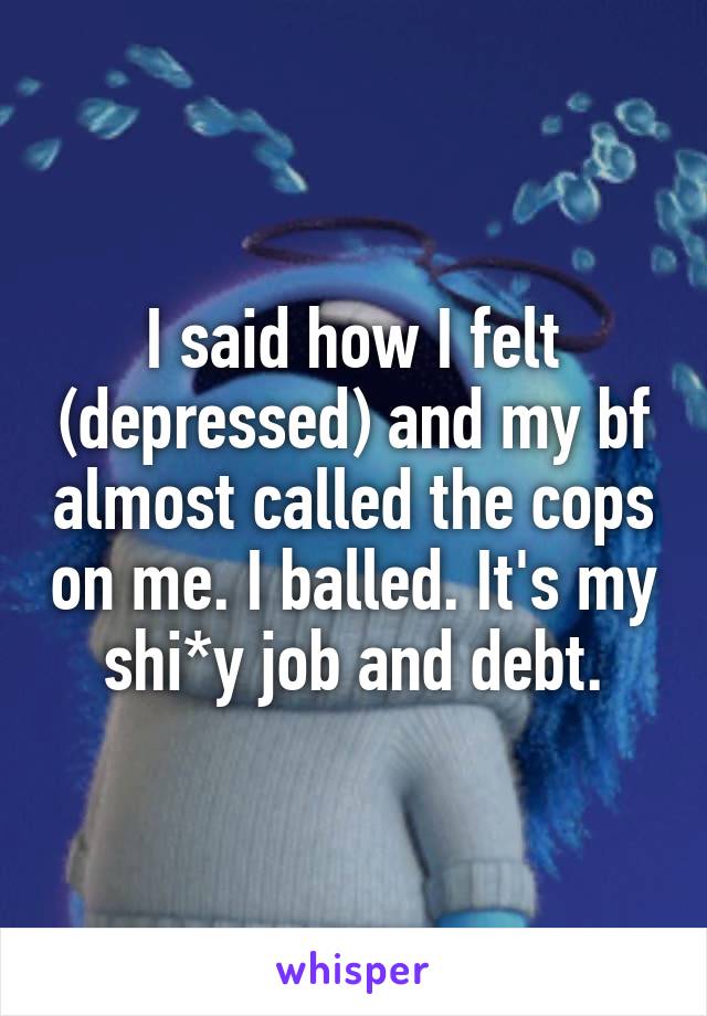 I said how I felt (depressed) and my bf almost called the cops on me. I balled. It's my shi*y job and debt.