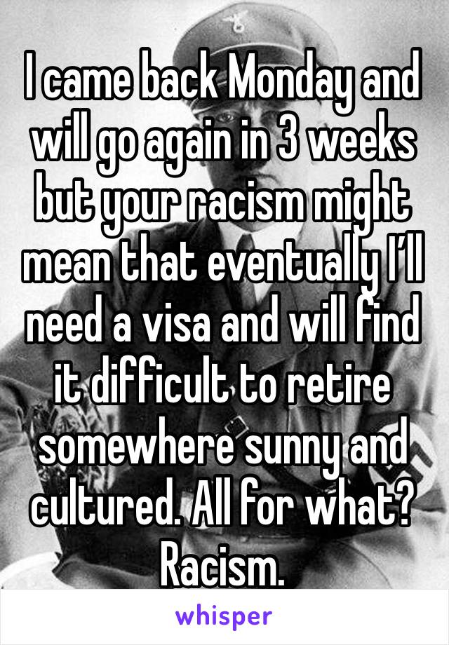 I came back Monday and will go again in 3 weeks but your racism might mean that eventually I’ll need a visa and will find it difficult to retire somewhere sunny and cultured. All for what? Racism.