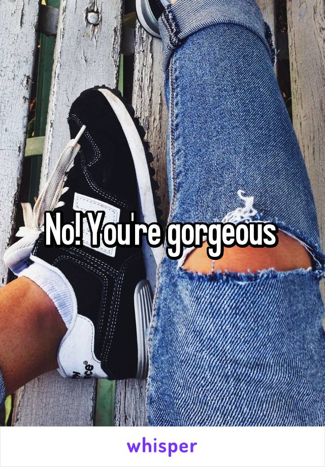 No! You're gorgeous 