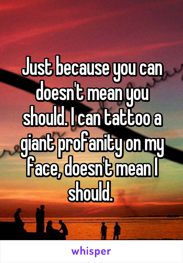 Just because you can doesn't mean you should. I can tattoo a giant profanity on my face, doesn't mean I should. 