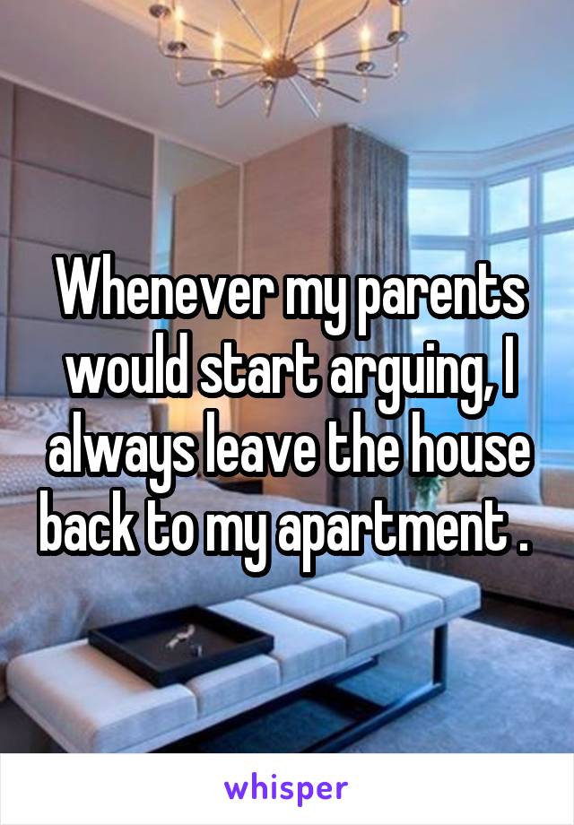 Whenever my parents would start arguing, I always leave the house back to my apartment . 