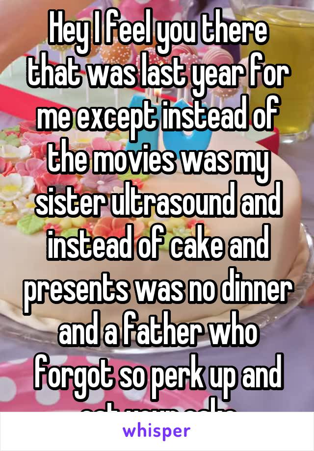 Hey I feel you there that was last year for me except instead of the movies was my sister ultrasound and instead of cake and presents was no dinner and a father who forgot so perk up and eat your cake