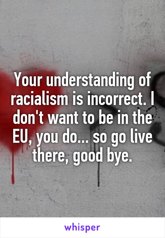 Your understanding of racialism is incorrect. I don't want to be in the EU, you do... so go live there, good bye.