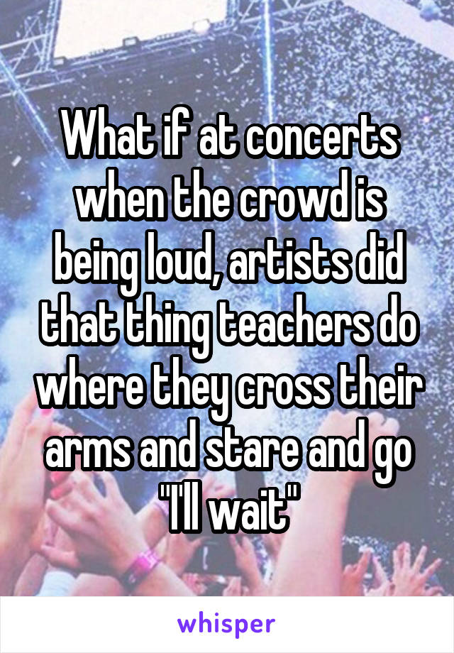 What if at concerts when the crowd is being loud, artists did that thing teachers do where they cross their arms and stare and go "I'll wait"