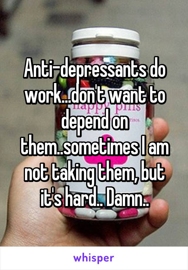 Anti-depressants do work...don't want to depend on them..sometimes I am not taking them, but it's hard.. Damn..