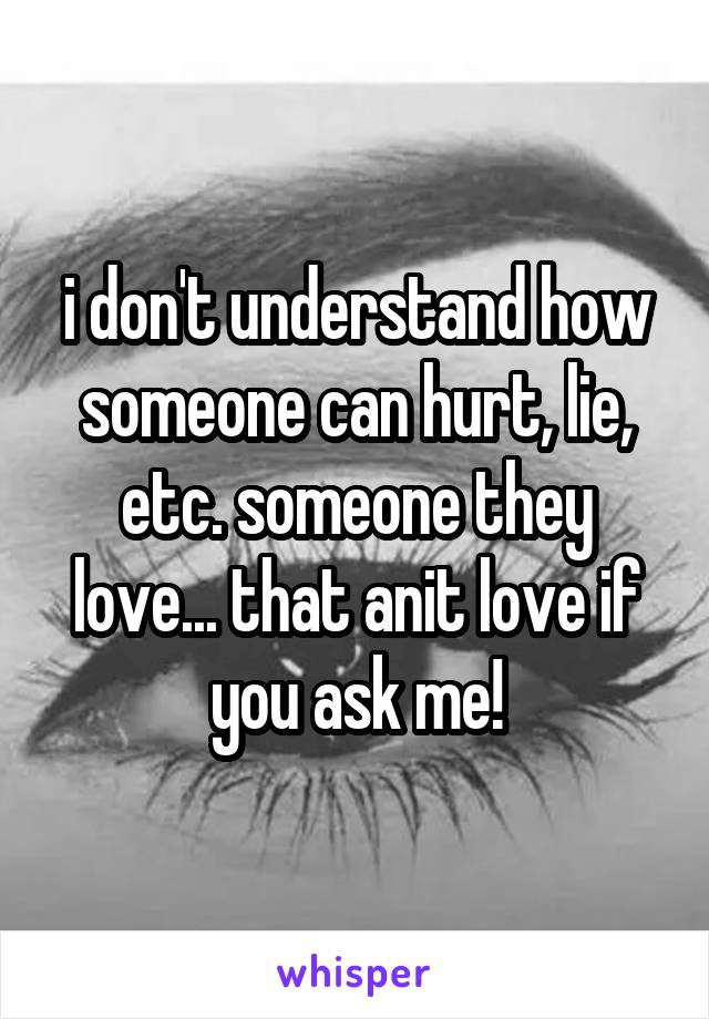 i don't understand how someone can hurt, lie, etc. someone they love... that anit love if you ask me!
