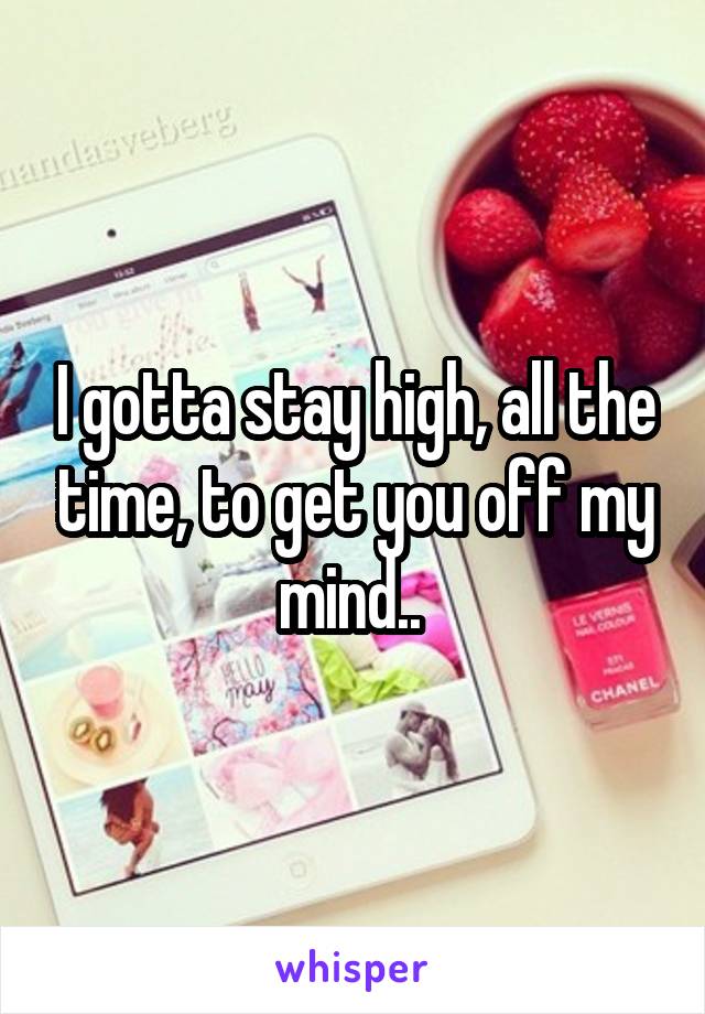 I gotta stay high, all the time, to get you off my mind.. 