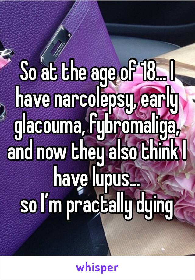 So at the age of 18... I have narcolepsy, early glacouma, fybromaliga, and now they also think I have lupus... 
so I’m practally dying