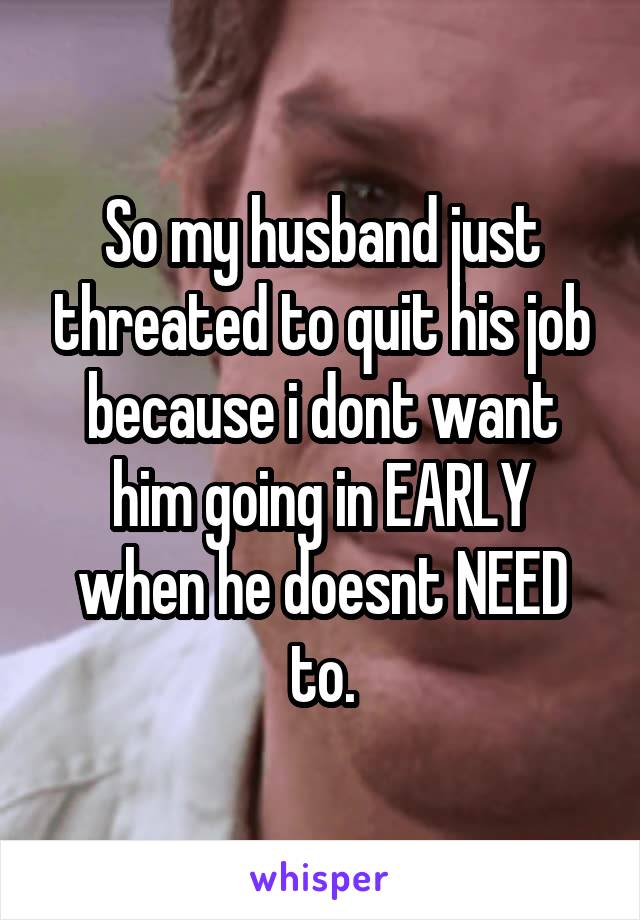 So my husband just threated to quit his job because i dont want him going in EARLY when he doesnt NEED to.