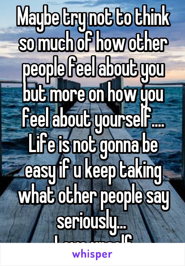 Maybe try not to think so much of how other people feel about you but more on how you feel about yourself.... Life is not gonna be easy if u keep taking what other people say seriously... 
Love urself