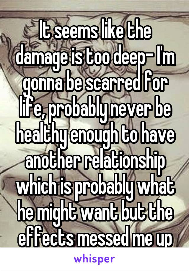 It seems like the damage is too deep- I'm gonna be scarred for life, probably never be healthy enough to have another relationship which is probably what he might want but the effects messed me up