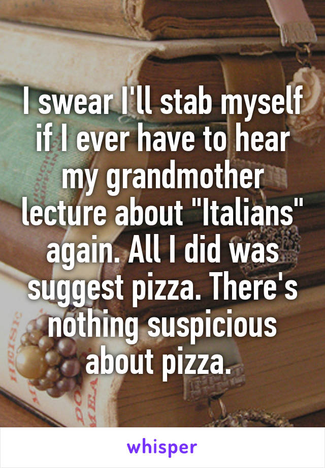 I swear I'll stab myself if I ever have to hear my grandmother lecture about "Italians" again. All I did was suggest pizza. There's nothing suspicious about pizza. 