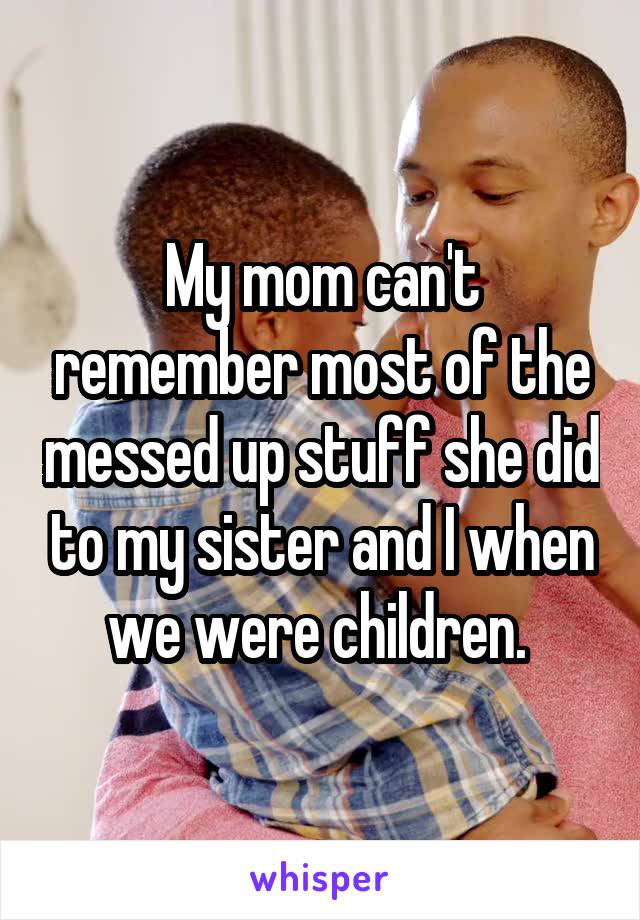 My mom can't remember most of the messed up stuff she did to my sister and I when we were children. 