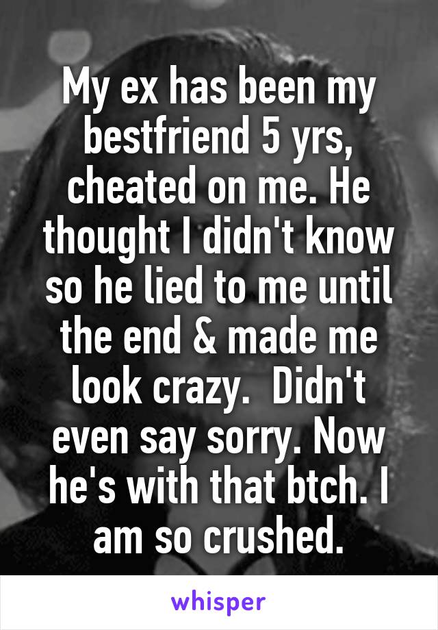 My ex has been my bestfriend 5 yrs, cheated on me. He thought I didn't know so he lied to me until the end & made me look crazy.  Didn't even say sorry. Now he's with that btch. I am so crushed.