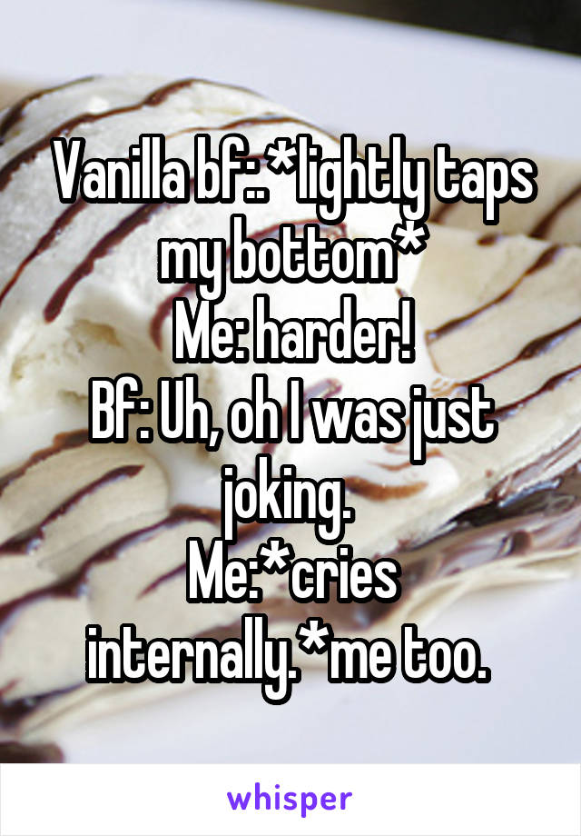 Vanilla bf:.*lightly taps my bottom*
Me: harder!
Bf: Uh, oh I was just joking. 
Me:*cries internally.*me too. 