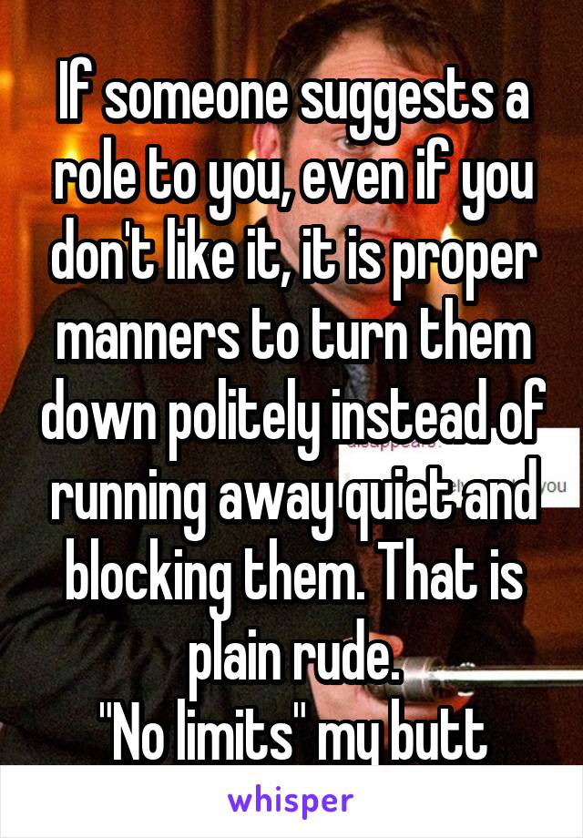 If someone suggests a role to you, even if you don't like it, it is proper manners to turn them down politely instead of running away quiet and blocking them. That is plain rude.
"No limits" my butt