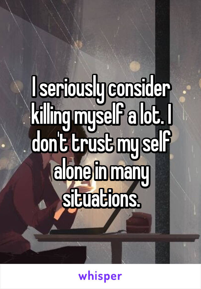 I seriously consider killing myself a lot. I don't trust my self alone in many situations.