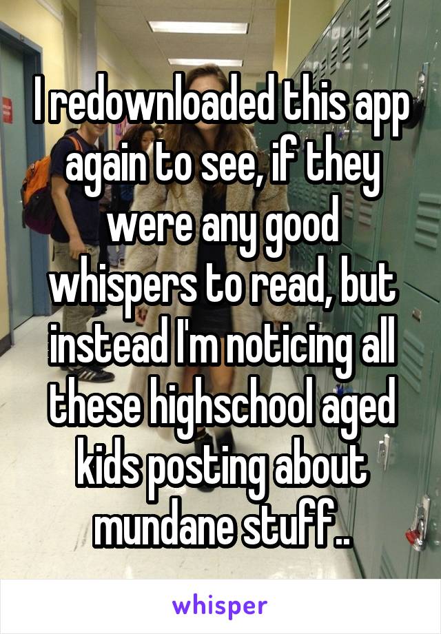 I redownloaded this app again to see, if they were any good whispers to read, but instead I'm noticing all these highschool aged kids posting about mundane stuff..