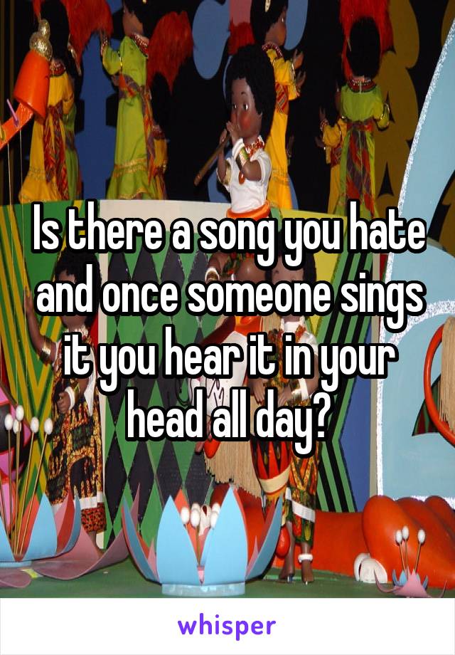 Is there a song you hate and once someone sings it you hear it in your head all day?