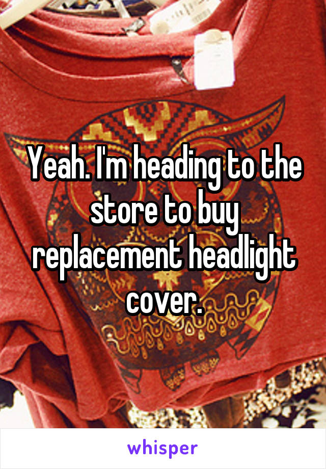 Yeah. I'm heading to the store to buy replacement headlight cover.