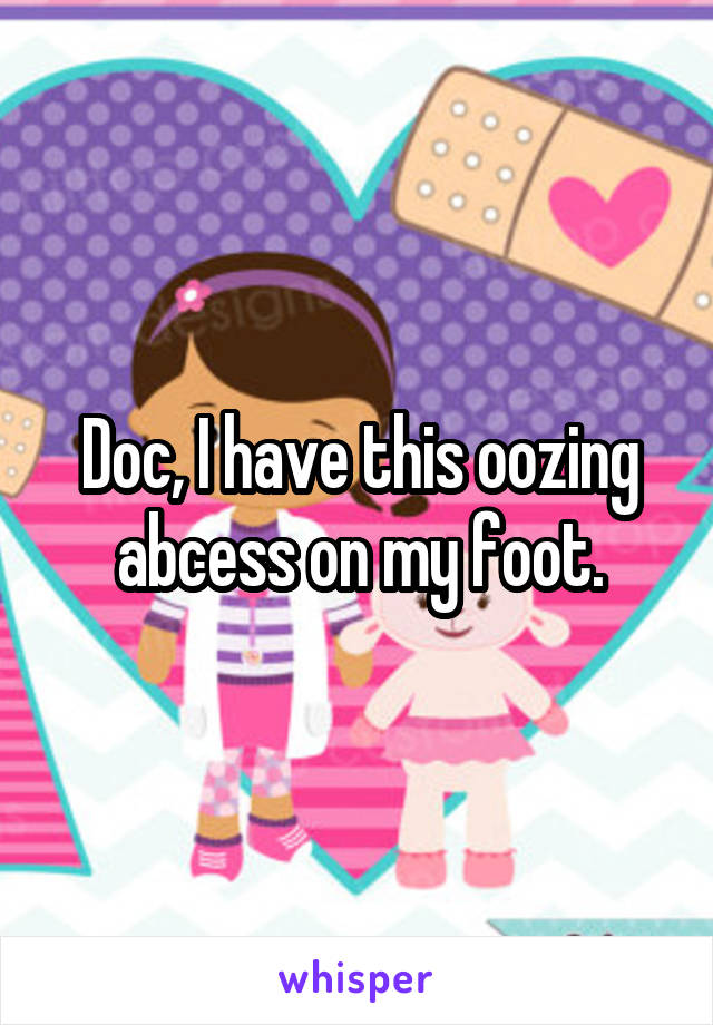 Doc, I have this oozing abcess on my foot.