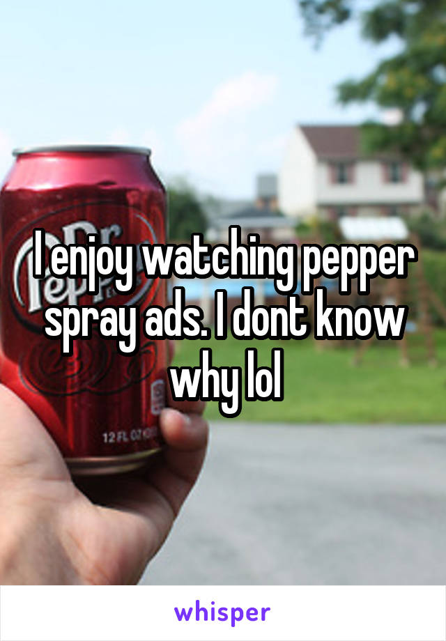 I enjoy watching pepper spray ads. I dont know why lol