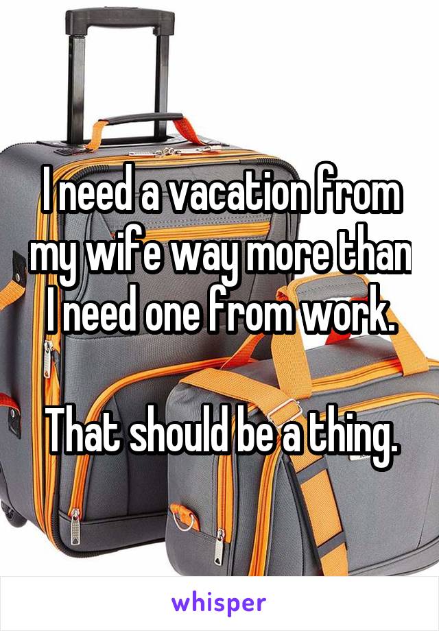 I need a vacation from my wife way more than I need one from work.

That should be a thing.