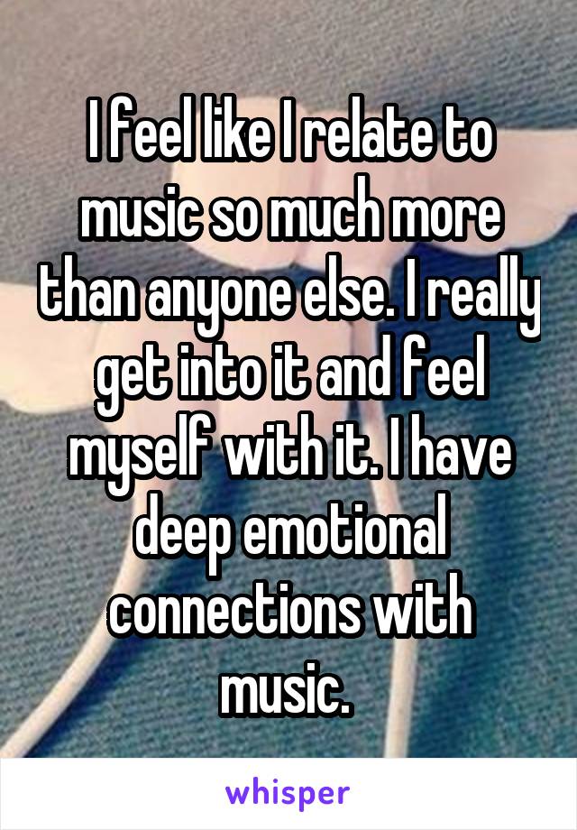 I feel like I relate to music so much more than anyone else. I really get into it and feel myself with it. I have deep emotional connections with music. 