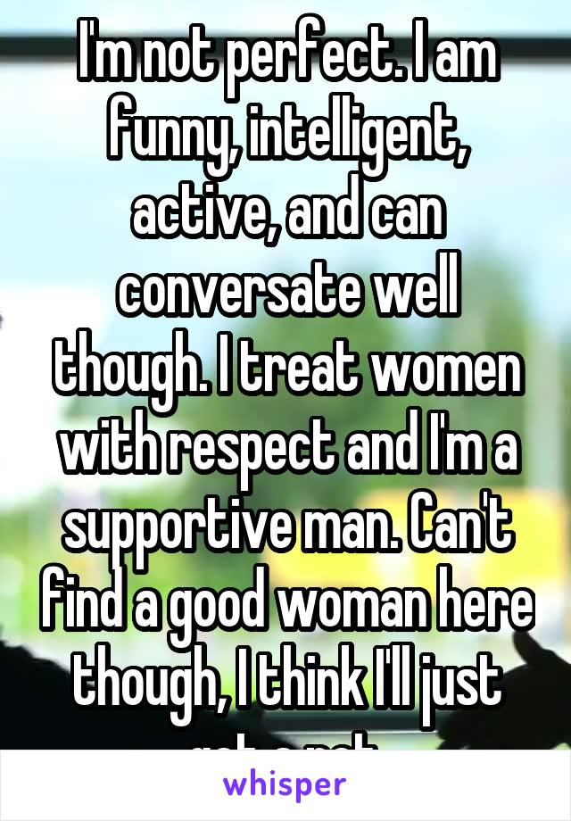 I'm not perfect. I am funny, intelligent, active, and can conversate well though. I treat women with respect and I'm a supportive man. Can't find a good woman here though, I think I'll just get a pet.