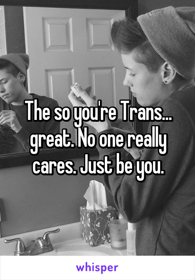 The so you're Trans... great. No one really cares. Just be you.