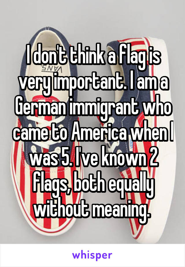 I don't think a flag is very important. I am a German immigrant who came to America when I was 5. I've known 2 flags, both equally without meaning. 