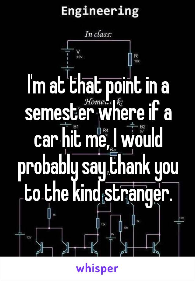 I'm at that point in a semester where if a car hit me, I would probably say thank you to the kind stranger.