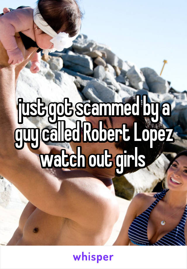 just got scammed by a guy called Robert Lopez watch out girls 