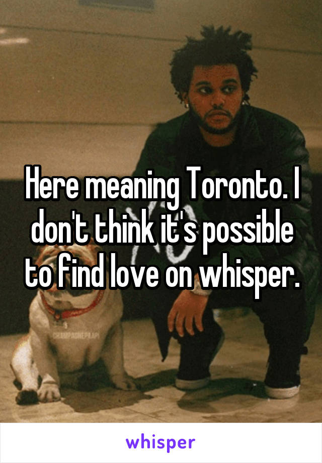 Here meaning Toronto. I don't think it's possible to find love on whisper.