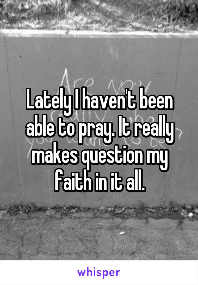 Lately I haven't been able to pray. It really makes question my faith in it all.