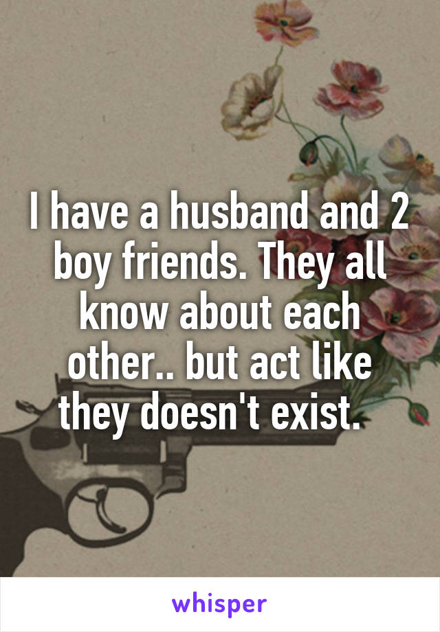 I have a husband and 2 boy friends. They all know about each other.. but act like they doesn't exist.  