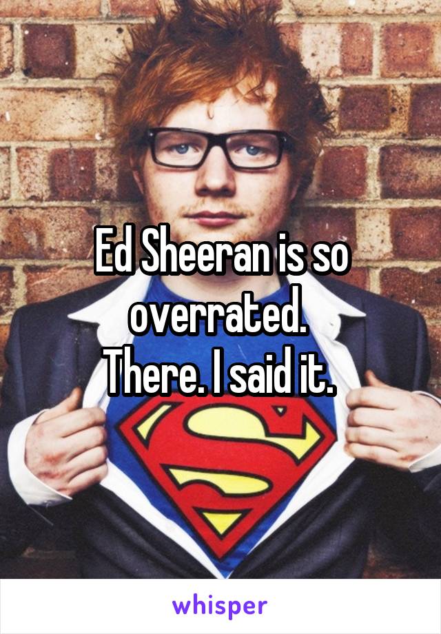 Ed Sheeran is so overrated. 
There. I said it. 