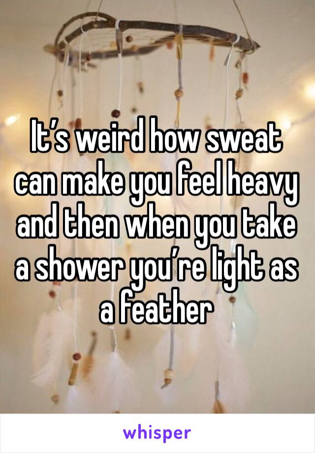 It’s weird how sweat can make you feel heavy and then when you take a shower you’re light as a feather 
