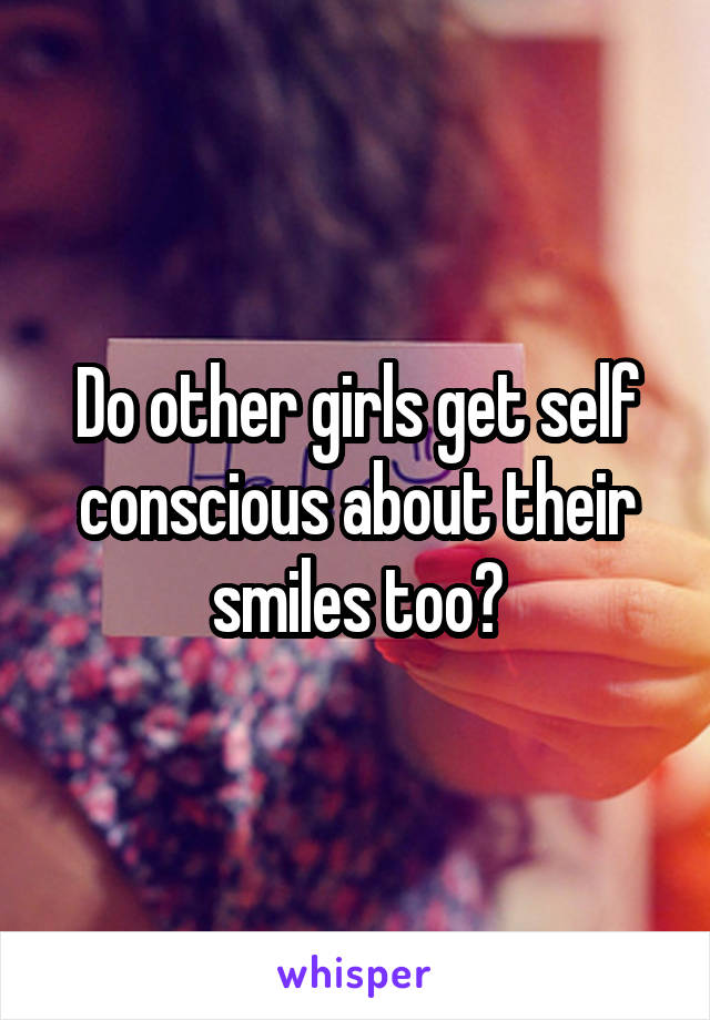 Do other girls get self conscious about their smiles too?