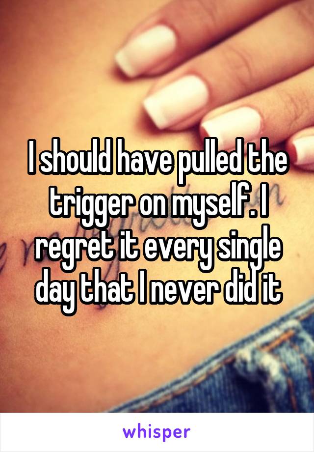 I should have pulled the trigger on myself. I regret it every single day that I never did it